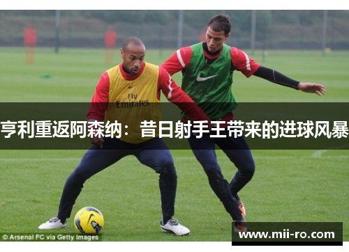 亨利重返阿森纳：昔日射手王带来的进球风暴