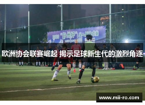 欧洲协会联赛崛起 揭示足球新生代的激烈角逐